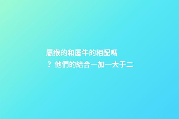 屬猴的和屬牛的相配嗎？他們的結合一加一大于二